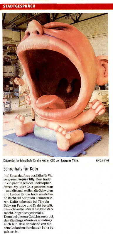 Rheinische Post, 30.6.2004 SCHREIHALS FÜR KÖLN (ho) Spezialauftrag aus Köln für Wagenbauer Jacques Tilly. Dort findet in ein paar Tagen der Christopher Street Day (kurz CSD genannt) statt - und diesmal wollen die Schwulen und Lesben für das hoch umstrittene Recht auf Adoption demonstrieren. Dafür haben sie bei Tilly ein Baby aus Pappe und Draht bestellt, das sich lauthals für diese Idee stark macht. Angeblich jedenfalls. Denn bei diesem Gesichtsausdruck des Säuglings könnte es allerdings auch sein, dass der Kleine von diesem Gedanken durchaus n i c h t begeistert ist.